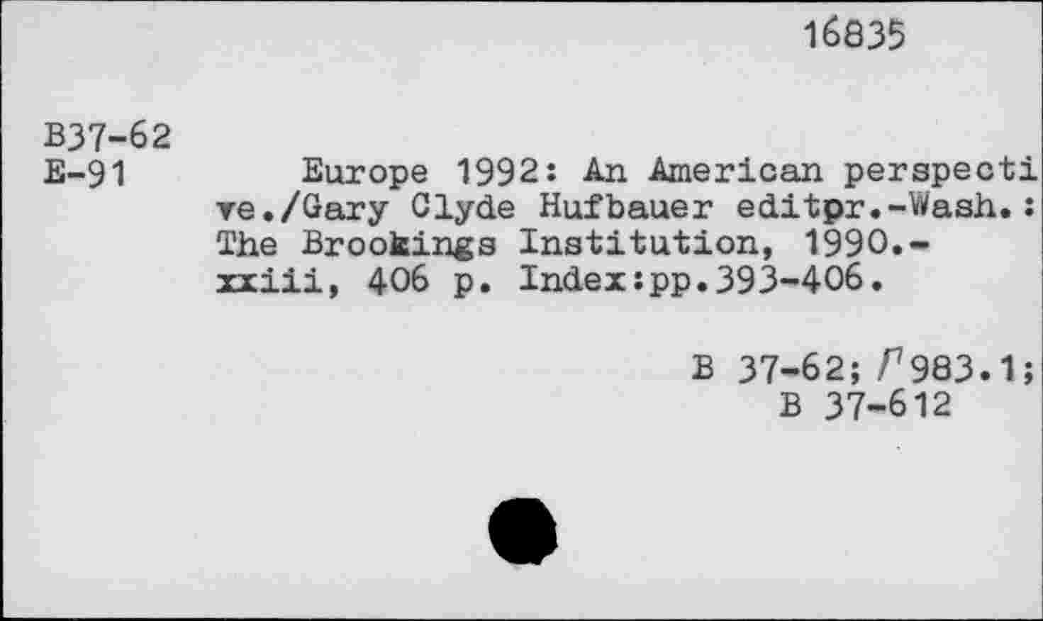 ﻿16835
B37-62
E-91	Europe 1992: An American perspecti
ve./Gary Clyde Hufbauer editpr.-Wash.: The Brookings Institution, 1990.-xxiii, 406 p. Index:pp.393-406.
B 37-62; r983.1;
B 37-612